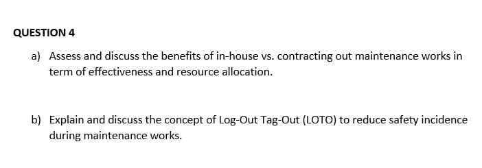 QUESTION 4
a) Assess and discuss the benefits of in-house vs. contracting out maintenance works in
term of effectiveness and resource allocation.
b) Explain and discuss the concept of Log-Out Tag-Out (LOTO) to reduce safety incidence
during maintenance works.