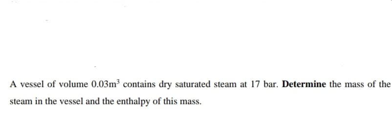 A vessel of volume 0.03m³ contains dry saturated steam at 17 bar. Determine the mass of the
steam in the vessel and the enthalpy of this mass.
