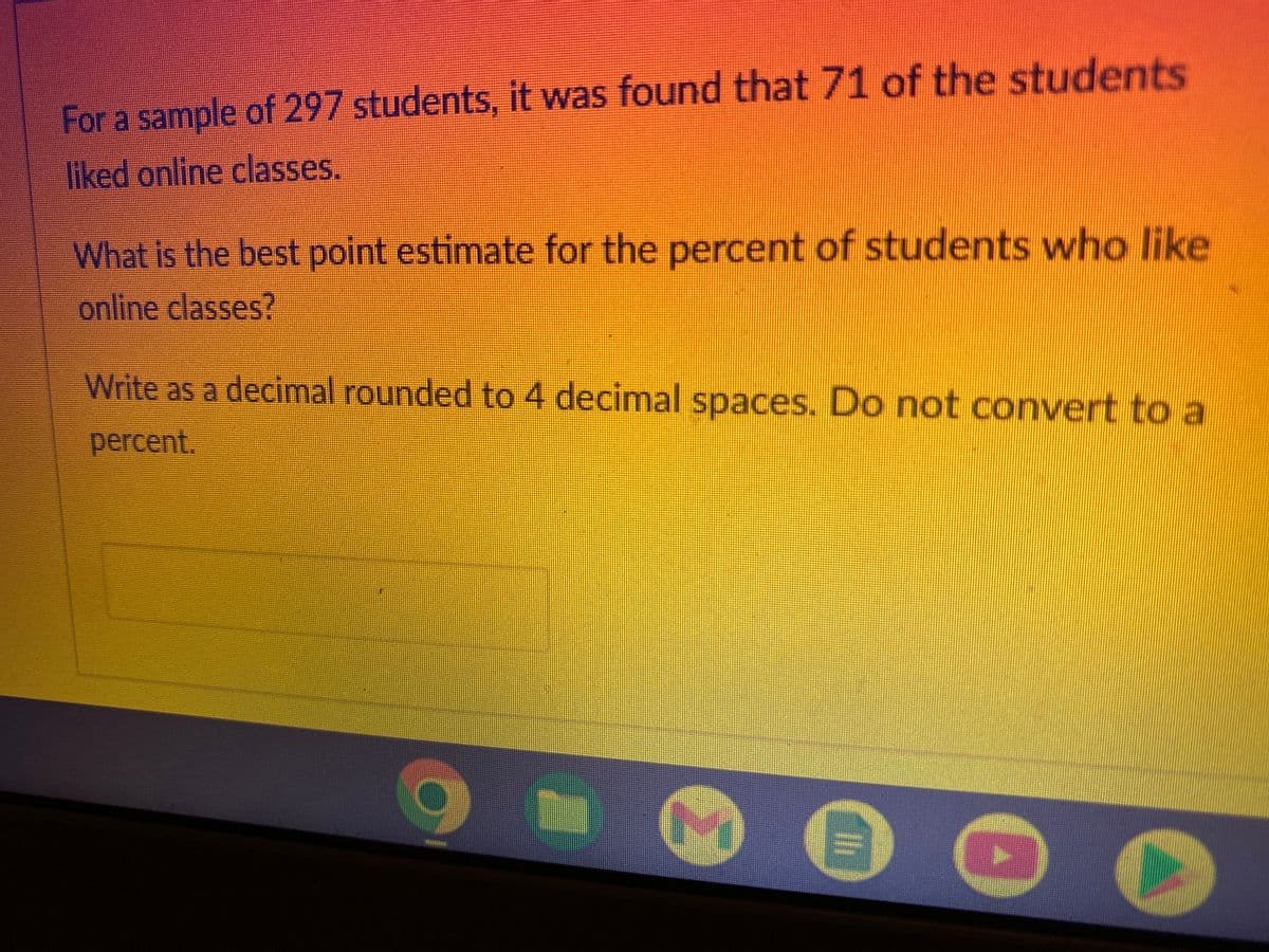 For a sample of 297 students, it was found that 71 of the students
liked online classes.
What is the best point estimate for the percent of students who like
online classes?
Write as a decimal rounded to 4 decimal spaces. Do not convert to a
percent.
•
Ili
D