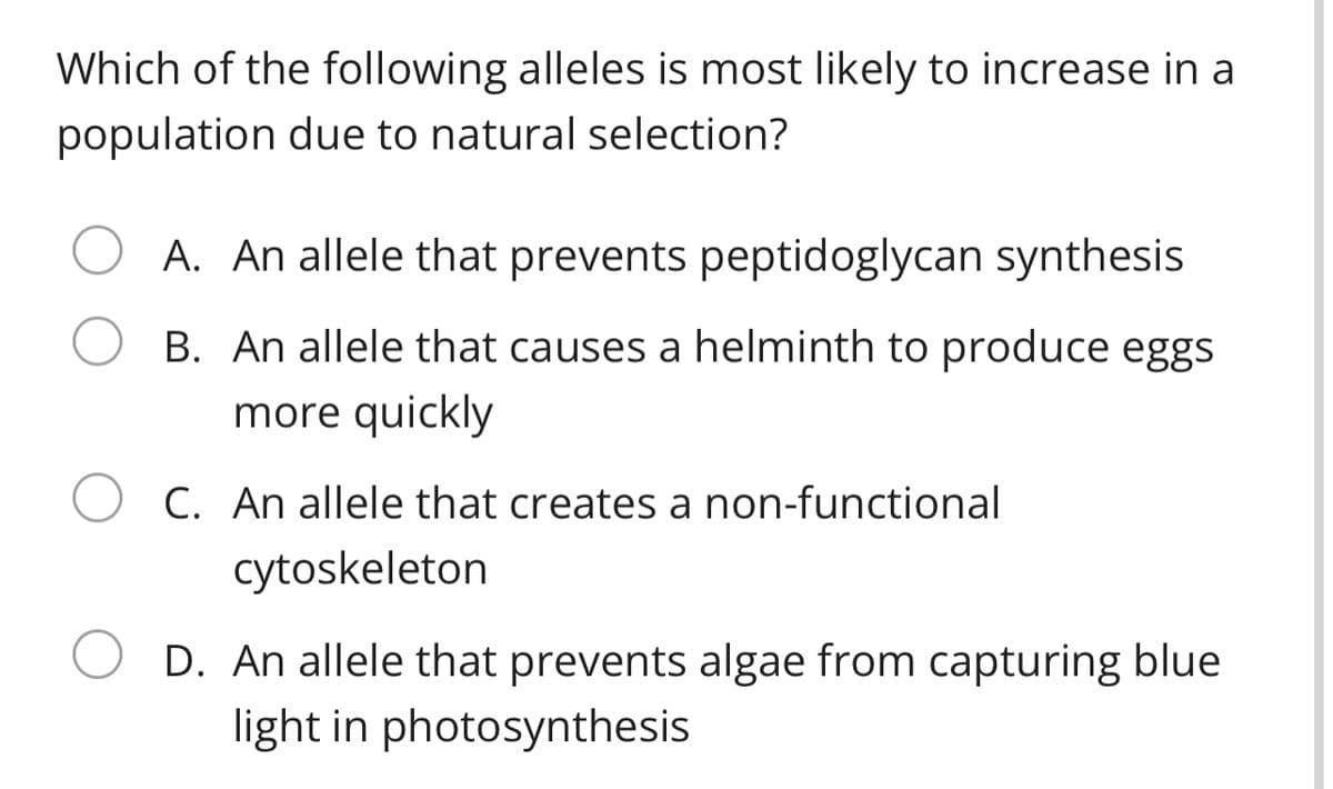 Which of the following alleles is most likely to increase in a
population due to natural selection?
A. An allele that prevents peptidoglycan synthesis
B. An allele that causes a helminth to produce eggs
more quickly
C. An allele that creates a non-functional
cytoskeleton
D. An allele that prevents algae from capturing blue
light in photosynthesis

