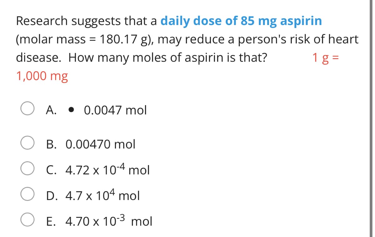 Research suggests that a daily dose of 85 mg aspirin
(molar mass = 180.17 g), may reduce a person's risk of heart
1 g =
disease. How many moles of aspirin is that?
1,000 mg
А.
• 0.0047 mol
В. 0.
470 mol
C. 4.72 x 10-4 mol
D. 4.7 x 104 mol
O E. 4.70 x 103 mol
