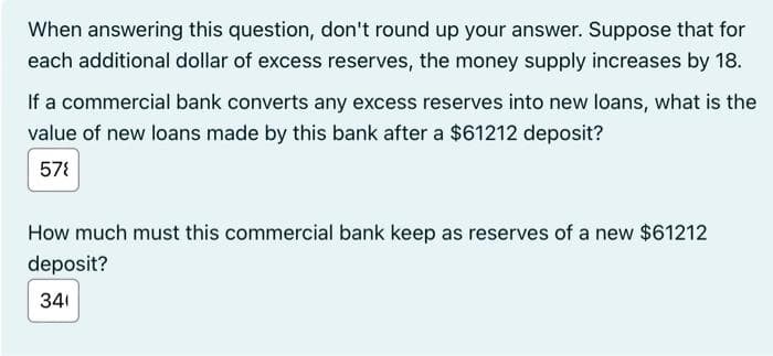 When answering this question, don't round up your answer. Suppose that for
each additional dollar of excess reserves, the money supply increases by 18.
If a commercial bank converts any excess reserves into new loans, what is the
value of new loans made by this bank after a $61212 deposit?
57{
How much must this commercial bank keep as reserves of a new $61212
deposit?
341
