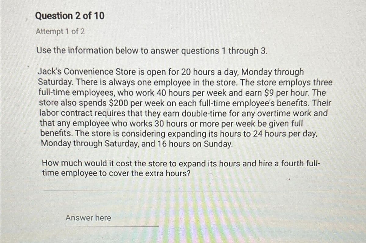 Question 2 of 10
Attempt 1 of 2
Use the information below to answer questions 1 through 3.
Jack's Convenience Store is open for 20 hours a day, Monday through
Saturday. There is always one employee in the store. The store employs three
full-time employees, who work 40 hours per week and earn $9 per hour. The
store also spends $200 per week on each full-time employee's benefits. Their
labor contract requires that they earn double-time for any overtime work and
that any employee who works 30 hours or more per week be given full
benefits. The store is considering expanding its hours to 24 hours per day,
Monday through Saturday, and 16 hours on Sunday.
How much would it cost the store to expand its hours and hire a fourth full-
time employee to cover the extra hours?
Answer here