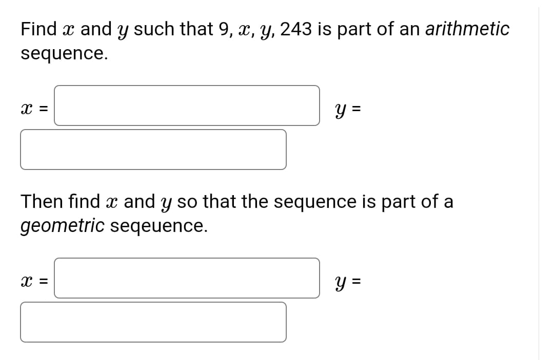 Find x and y such that 9, x, y, 243 is part of an arithmetic
sequence.
y =
%3D
Then find x and y so that the sequence is part of a
geometric seqeuence.
y =
