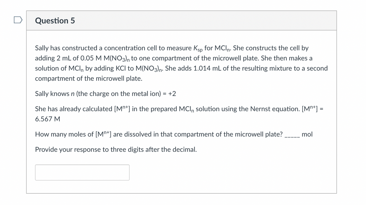 Question 5
Sally has constructed a concentration cell to measure Ksp for MCIn. She constructs the cell by
adding 2 mL of 0.05 M M(NO3)n to one compartment of the microwell plate. She then makes a
solution of MCI, by adding KCI to M(NO3)n. She adds 1.014 mL of the resulting mixture to a second
compartment of the microwell plate.
Sally knows n (the charge on the metal ion) = +2
She has already calculated [Mn+] in the prepared MCI, solution using the Nernst equation. [Mn+] =
%3D
6.567 M
How many moles of [Mn*] are dissolved in that compartment of the microwell plate?
mol
Provide your response to three digits after the decimal.
