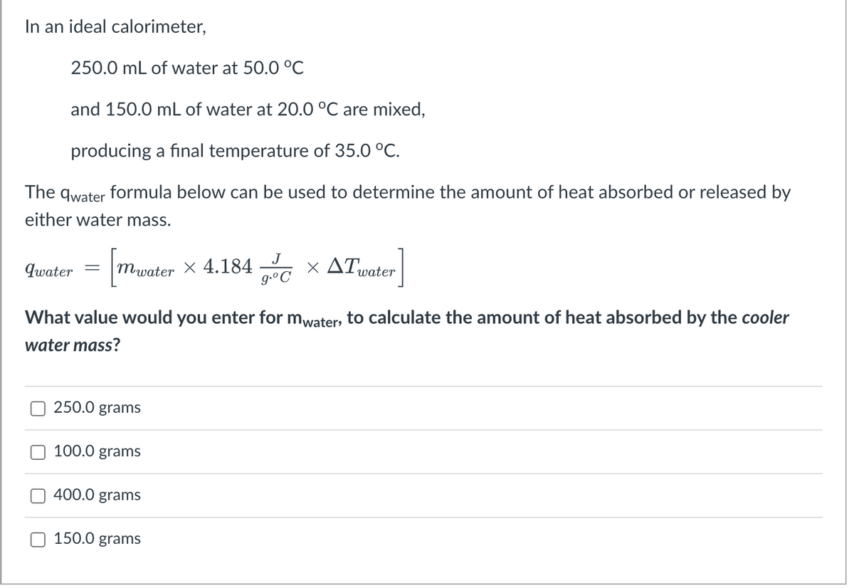 In an ideal calorimeter,
250.0 mL of water at 50.0 °C
and 150.0 mL of water at 20.0 °C are mixed,
producing a final temperature of 35.0 °C.
The qwater formula below can be used to determine the amount of heat absorbed or released by
either water mass.
× ATvater
J
84
g.°C
qwater
mwater X
What value would you enter for mwater, to calculate the amount of heat absorbed by the cooler
water mass?
250.0 grams
100.0 grams
400.0 grams
150.0 grams
