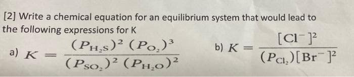 [2] Write a chemical equation for an equilibrium system that would lead to
the following expressions for K
(PHs)² (Po.)³
(Pso,)² (PH,0)²
[CI-]?
(Pa,)[Br ]?
b) K =
a) K=
