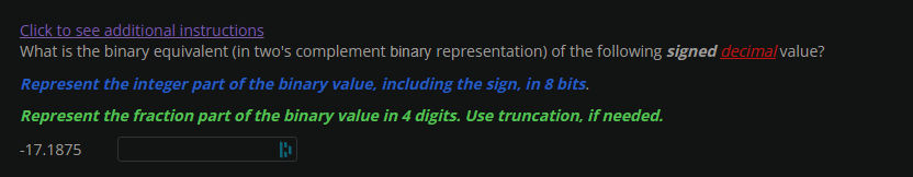 Click to see additional instructions
What is the binary equivalent (in two's complement binary representation) of the following signed decimal value?
Represent the integer part of the binary value, including the sign, in 8 bits.
Represent the fraction part of the binary value in 4 digits. Use truncation, if needed.
-17.1875