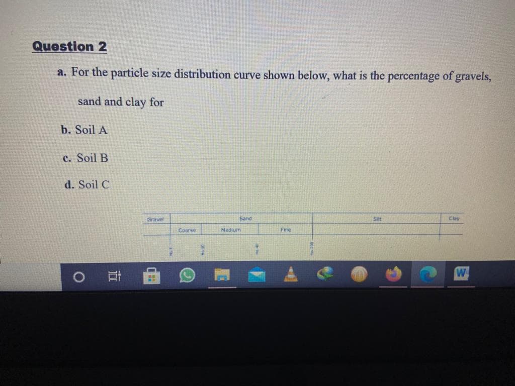 Question 2
a. For the particle size distribution curve shown below, what is the percentage of gravels,
sand and clay for
b. Soil A
c. Soil B
d. Soil C
Grave
Sand
Sit
Clay
Coarse
Medium
Fine
W
近
