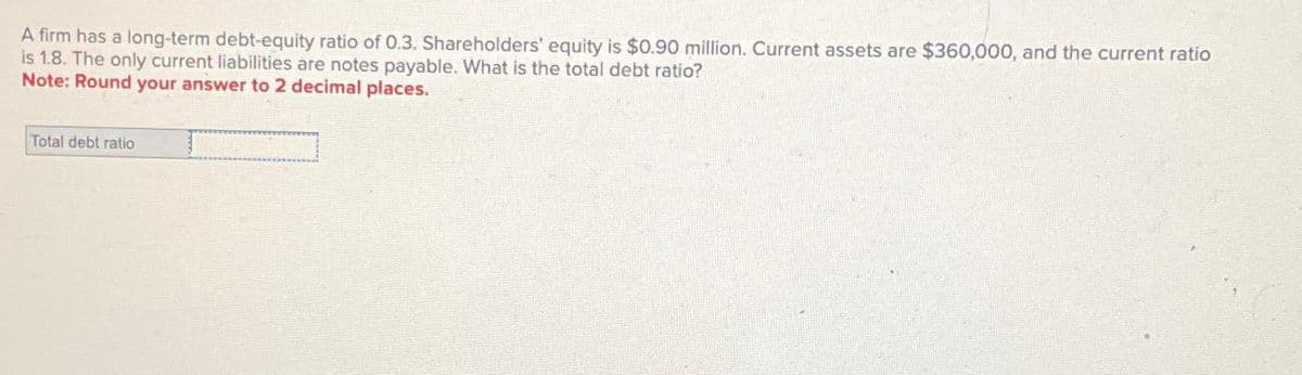A firm has a long-term debt-equity ratio of 0.3. Shareholders' equity is $0.90 million. Current assets are $360,000, and the current ratio
is 1.8. The only current liabilities are notes payable. What is the total debt ratio?
Note: Round your answer to 2 decimal places.
Total debt ratio