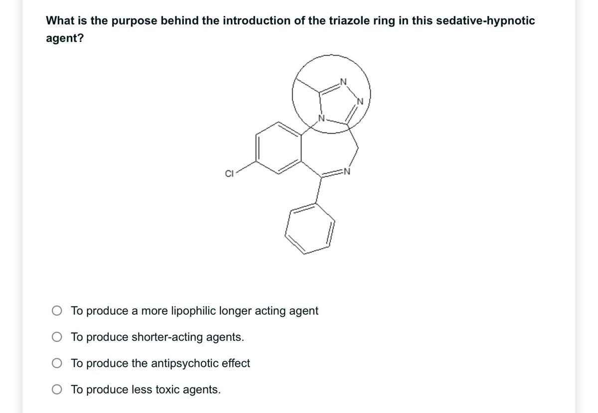 What is the purpose behind the introduction of the triazole ring in this sedative-hypnotic
agent?
To produce a more lipophilic longer acting agent
O To produce shorter-acting agents.
O To produce the antipsychotic effect
O To produce less toxic agents.