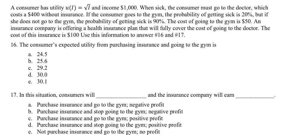 A consumer has utility u(1) = VI and income $1,000. When sick, the consumer must go to the doctor, which
costs a $400 without insurance. If the consumer goes to the gym, the probability of getting sick is 20%, but if
she does not go to the gym, the probability of getting sick is 90%. The cost of going to the gym is $50. An
insurance company is offering a health insurance plan that will fully cover the cost of going to the doctor. The
cost of this insurance is $100 Use this information to answer #16 and #17.
16. The consumer's expected utility from purchasing insurance and going to the gym is
a. 24.5
b. 25.6
с. 29.2
d. 30.0
е.
30.1
17. In this situation, consumers will
and the insurance company will earn
Purchase insurance and go to the gym; negative profit
b. Purchase insurance and stop going to the gym; negative profit
Purchase insurance and go to the gym; positive profit
d. Purchase insurance and stop going to the gym; positive profit
e. Not purchase insurance and go to the gym; no profit
а.
с.
