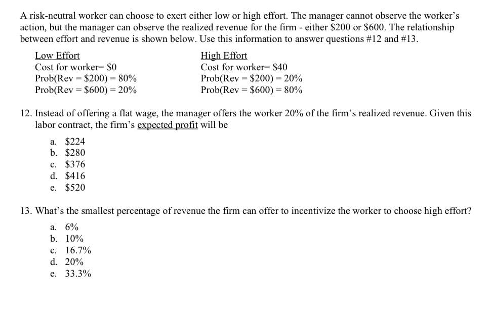 A risk-neutral worker can choose to exert either low or high effort. The manager cannot observe the worker's
action, but the manager can observe the realized revenue for the firm - either $200 or $600. The relationship
between effort and revenue is shown below. Use this information to answer questions #12 and #13.
High Effort
Cost for worker= $40
Prob(Rev = $200) = 20%
Prob(Rev = $600) = 80%
Low Effort
Cost for worker= $0
Prob(Rev = $200) = 80%
Prob(Rev = $600) = 20%
12. Instead of offering a flat wage, the manager offers the worker 20% of the firm's realized revenue. Given this
labor contract, the firm's expected profit will be
a. $224
b. $280
c. $376
d. $416
e. $520
13. What's the smallest percentage of revenue the firm can offer to incentivize the worker to choose high effort?
a. 6%
b. 10%
с. 16.7%
d. 20%
е. 33.3%
