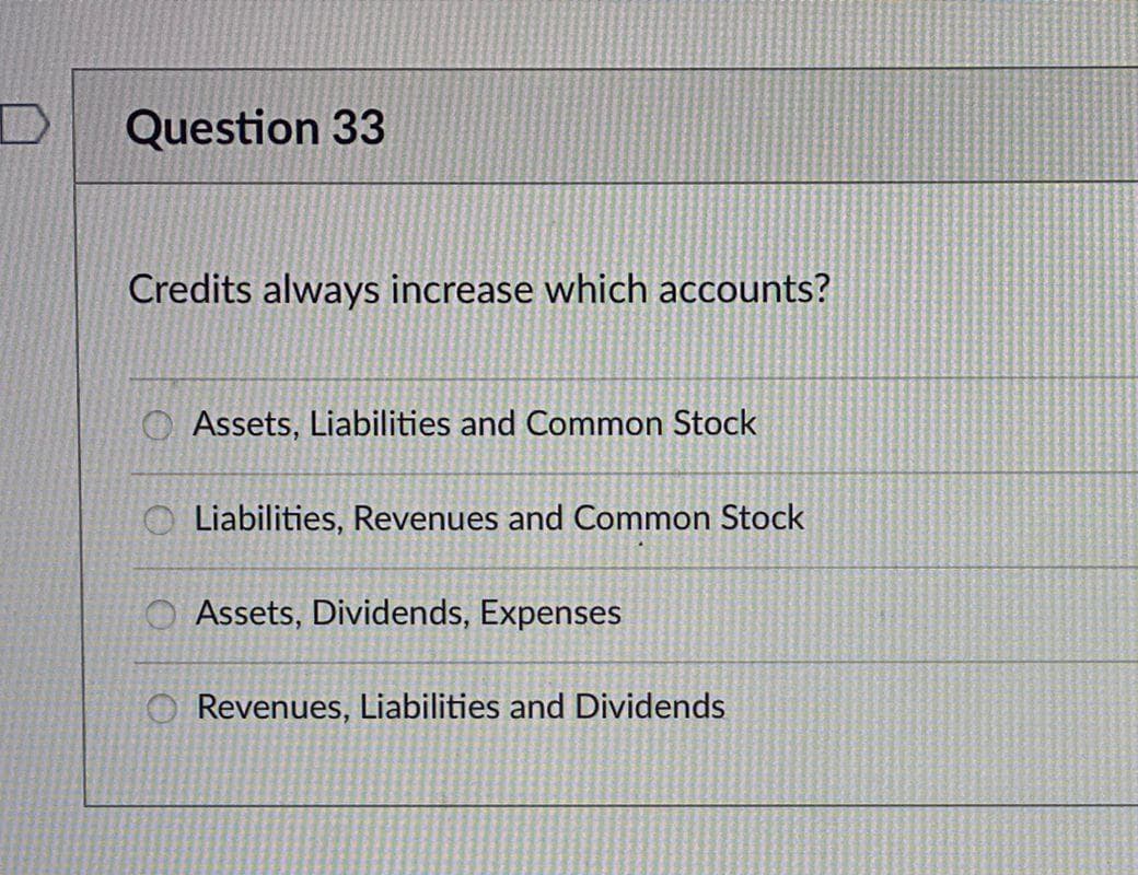Question 33
Credits always increase which accounts?
Assets, Liabilities and Common Stock
Liabilities, Revenues and Common Stock
O Assets, Dividends, Expenses
O Revenues, Liabilities and Dividends