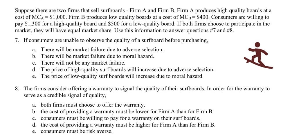 Suppose there are two firms that sell surfboards Firm A and Firm B. Firm A produces high quality boards at a
cost of MCA = $1,000. Firm B produces low quality boards at a cost of MCB = $400. Consumers are willing to
pay $1,300 for a high-quality board and $500 for a low-quality board. If both firms choose to participate in the
market, they will have equal market share. Use this information to answer questions #7 and #8.
7. If consumers are unable to observe the quality of a surfboard before purchasing,
a.
There will be market failure due to adverse selection.
b. There will be market failure due to moral hazard.
There will not be any market failure.
d. The price of high-quality surf boards will increase due to adverse selection.
The price of low-quality surf boards will increase due to moral hazard.
с.
е.
8. The firms consider offering a warranty to signal the quality of their surfboards. In order for the warranty to
serve as a credible signal of quality,
both firms must choose to offer the warranty.
b. the cost of providing a warranty must be lower for Firm A than for Firm B.
consumers must be willing to pay for a warranty on their surf boards.
d. the cost of providing a warranty must be higher for Firm A than for Firm B.
consumers must be risk averse.
а.
с.
е.
