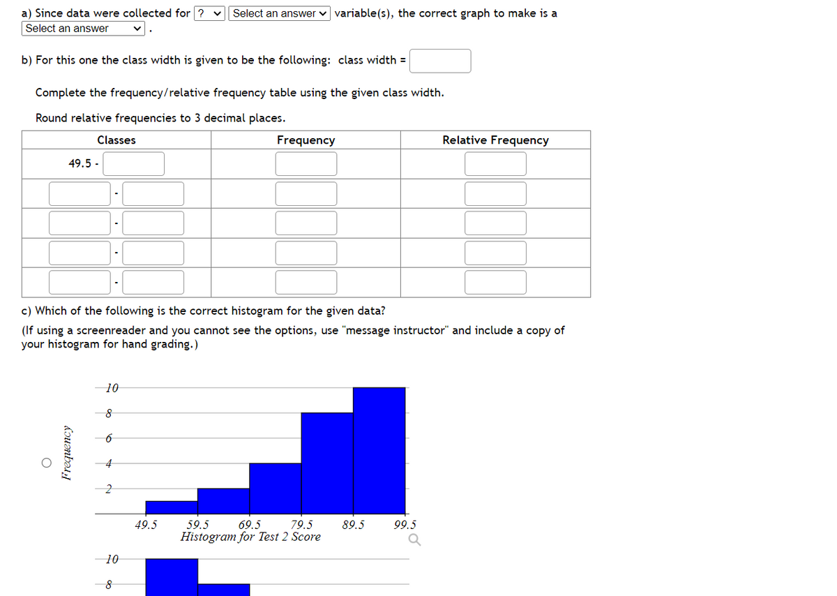 a) Since data were collected for ? Select an answer variable(s), the correct graph to make is a
Select an answer
b) For this one the class width is given to be the following: class width=
Complete the frequency/relative frequency table using the given class width.
Round relative frequencies to 3 decimal places.
Classes
49.5-
Frequency
O
c) Which of the following is the correct histogram for the given data?
(If using a screenreader and you cannot see the options, use "message instructor" and include a copy of
your histogram for hand grading.)
10
8
·
6
10
8
Frequency
49.5
59.5
69.5
79.5
Histogram for Test 2 Score
Relative Frequency
89.5 99.5