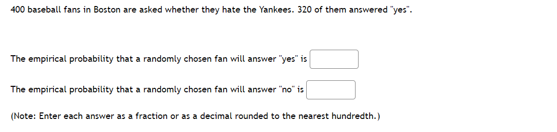 400 baseball fans in Boston are asked whether they hate the Yankees. 320 of them answered "yes".
The empirical probability that a randomly chosen fan will answer "yes" is
The empirical probability that a randomly chosen fan will answer "no" is
(Note: Enter each answer as a fraction or as a decimal rounded to the nearest hundredth.)