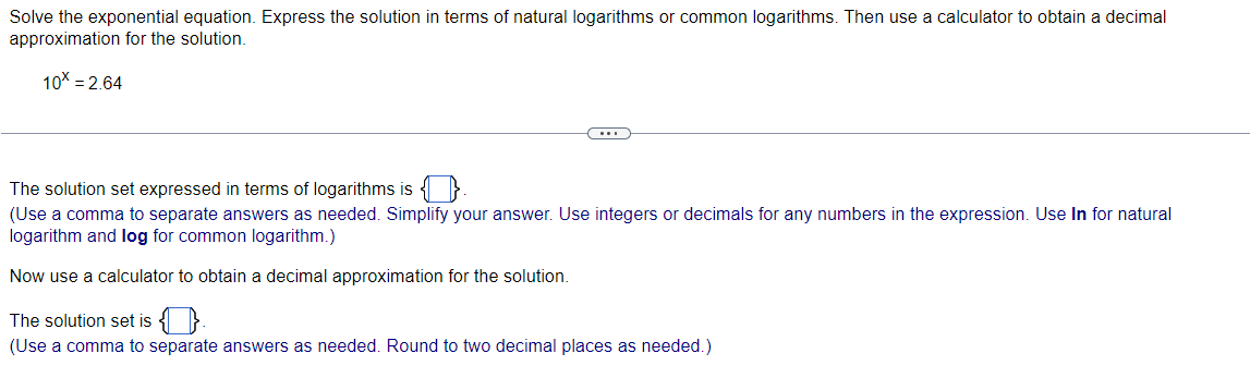 Solve the exponential equation. Express the solution in terms of natural logarithms or common logarithms. Then use a calculator to obtain a decimal
approximation for the solution.
10x = 2.64
The solution set expressed in terms of logarithms is
(Use a comma to separate answers as needed. Simplify your answer. Use integers or decimals for any numbers in the expression. Use In for natural
logarithm and log for common logarithm.)
Now use a calculator to obtain a decimal approximation for the solution.
The solution set is
(Use a comma to separate answers as needed. Round to two decimal places as needed.)