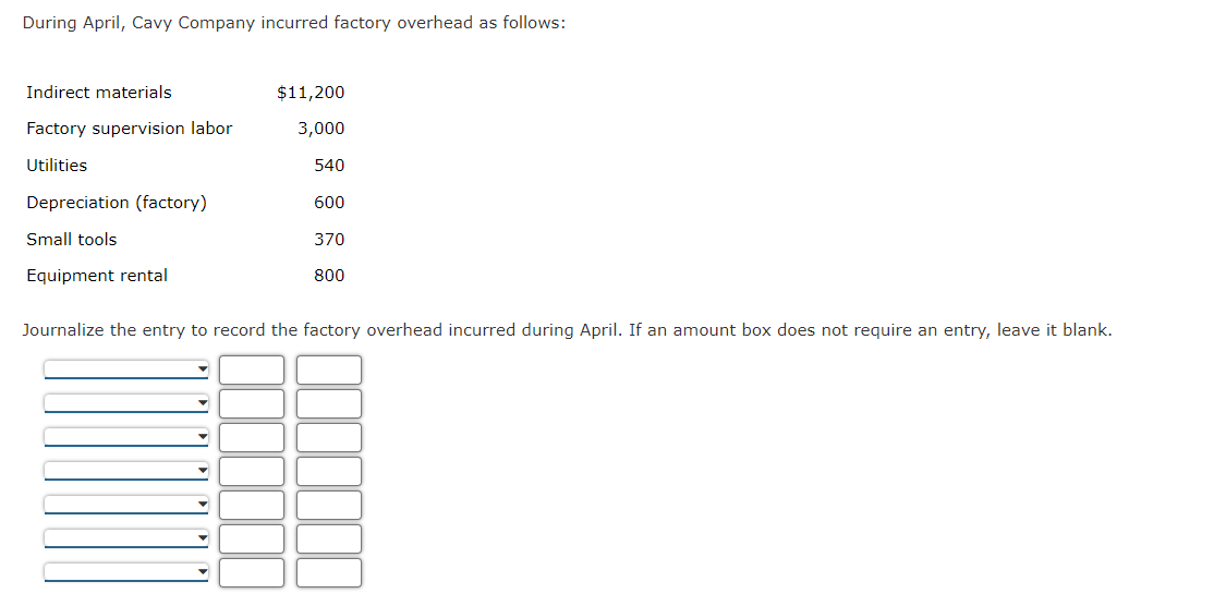 During April, Cavy Company incurred factory overhead as follows:
Indirect materials
Factory supervision labor
Utilities
Depreciation (factory)
Small tools
Equipment rental
$11,200
3,000
540
600
370
800
Journalize the entry to record the factory overhead incurred during April. If an amount box does not require an entry, leave it blank.