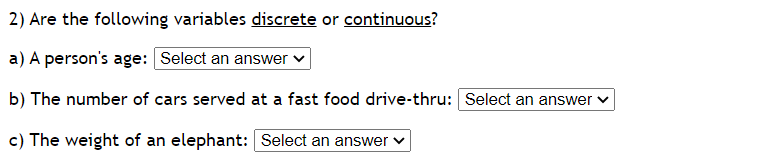 2) Are the following variables discrete or continuous?
a) A person's age: Select an answer ✓
b) The number of cars served at a fast food drive-thru: Select an answer
c) The weight of an elephant: Select an answer
