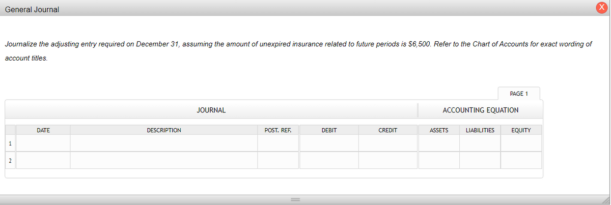 General Journal
Journalize the adjusting entry required on December 31, assuming the amount of unexpired insurance related to future periods is $6,500. Refer to the Chart of Accounts for exact wording of
account titles.
1
2
DATE
DESCRIPTION
JOURNAL
POST. REF.
DEBIT
CREDIT
ACCOUNTING EQUATION
ASSETS
PAGE 1
LIABILITIES
EQUITY