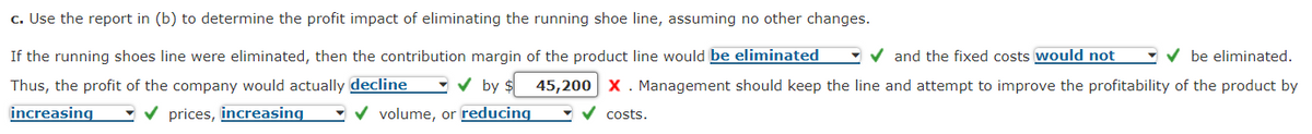 c. Use the report in (b) to determine the profit impact of eliminating the running shoe line, assuming no other changes.
If the running shoes line were eliminated, then the contribution margin of the product line would be eliminated ✔and the fixed costs would not ✔be eliminated.
Thus, the profit of the company would actually decline ✔by $ 45,200 X. Management should keep the line and attempt to improve the profitability of the product by
✓ volume, or reducing
increasing
✓ prices, increasing
costs.