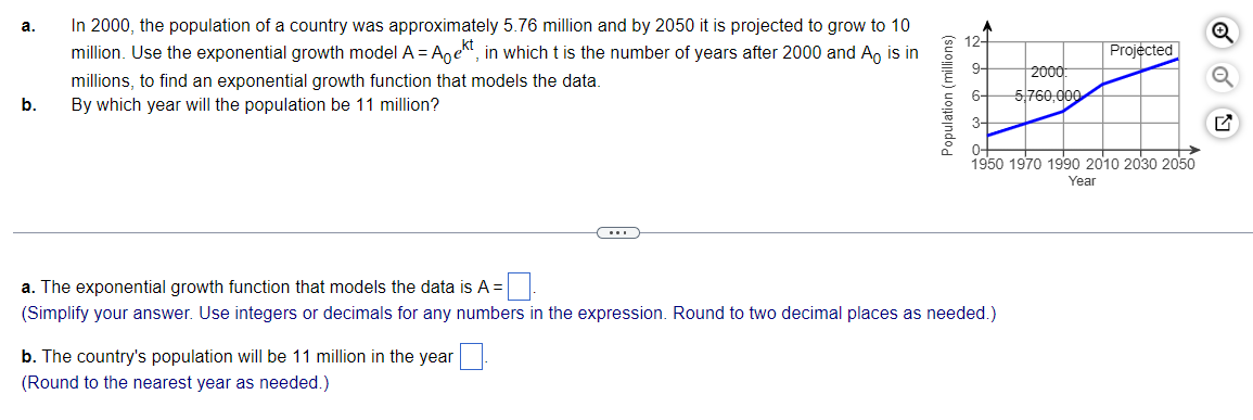 a.
b.
In 2000, the population of a country was approximately 5.76 million and by 2050 it is projected to grow to 10
million. Use the exponential growth model A = Agekt, in which t is the number of years after 2000 and A is in
millions, to find an exponential growth function that models the data.
By which year will the population be 11 million?
Population (millions)
b. The country's population will be 11 million in the year
(Round to the nearest year as needed.)
9-
a. The exponential growth function that models the data is A =
(Simplify your answer. Use integers or decimals for any numbers in the expression. Round to two decimal places as needed.)
2000:
5,760,000
Projected
0-
1950 1970 1990 2010 2030 2050
Year
Q