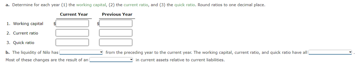 a. Determine for each year (1) the working capital, (2) the current ratio, and (3) the quick ratio. Round ratios to one decimal place.
Current Year
Previous Year
1. Working capital
2. Current ratio
$
3. Quick ratio
b. The liquidity of Nilo has
Most of these changes are the result of an
$
from the preceding year to the current year. The working capital, current ratio, and quick ratio have all
in current assets relative to current liabilities.