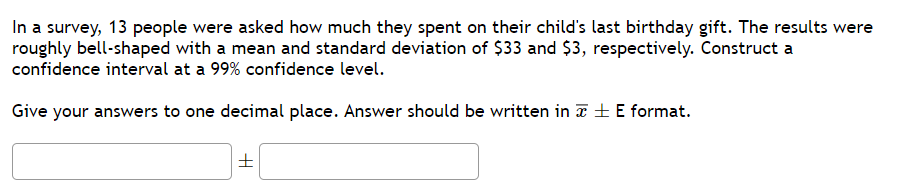In a survey, 13 people were asked how much they spent on their child's last birthday gift. The results were
roughly bell-shaped with a mean and standard deviation of $33 and $3, respectively. Construct a
confidence interval at a 99% confidence level.
Give your answers to one decimal place. Answer should be written in E format.
H