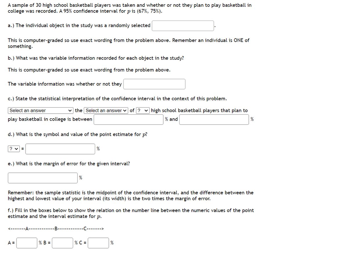 A sample of 30 high school basketball players was taken and whether or not they plan to play basketball in
college was recorded. A 95% confidence interval for p is (67%, 75%).
a.) The individual object in the study was a randomly selected
This is computer-graded so use exact wording from the problem above. Remember an individual is ONE of
something.
b.) What was the variable information recorded for each object in the study?
This is computer-graded so use exact wording from the problem above.
The variable information was whether or not they
c.) State the statistical interpretation of the confidence interval in the context of this problem.
Select an answer
the Select an answer of? ✓ high school basketball players that plan to
play basketball in college is between
% and
%
d.) What is the symbol and value of the point estimate for p?
?v=
e.) What is the margin of error for the given interval?
%
Remember: the sample statistic is the midpoint of the confidence interval, and the difference between the
highest and lowest value of your interval (its width) is the two times the margin of error.
A =
%
f.) Fill in the boxes below to show the relation on the number line between the numeric values of the point
estimate and the interval estimate for p.
% B =
-B---------------------->
% C =
%