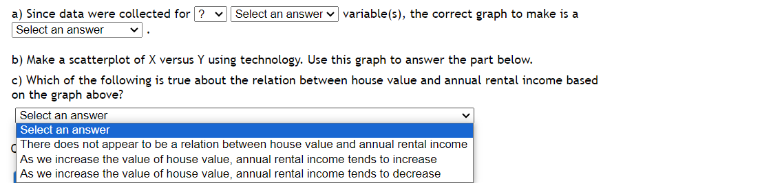 a) Since data were collected for ? V Select an answer variable(s), the correct graph to make is a
Select an answer
b) Make a scatterplot of X versus Y using technology. Use this graph to answer the part below.
c) Which of the following is true about the relation between house value and annual rental income based
on the graph above?
Select an answer
Select an answer
There does not appear to be a relation between house value and annual rental income
As we increase the value of house value, annual rental income tends to increase
As we increase the value of house value, annual rental income tends to decrease