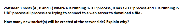 consider 3 hosts (A , B and C) where A is running 3-TCP process, B has 1-TCP process and Cis running 2-
UDP process all process are trying to connect to a web server to download a file.
How many new socket(s) will be created at the server side? Explain why?
