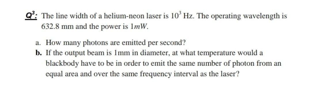 Q°: The line width of a helium-neon laser is 10° Hz. The operating wavelength is
632.8 mm and the power is 1mW.
a. How many photons are emitted per second?
b. If the output beam is Imm in diameter, at what temperature would a
blackbody have to be in order to emit the same number of photon from an
equal area and over the same frequency interval as the laser?
