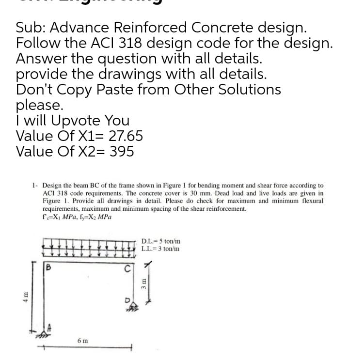 Sub: Advance Reinforced Concrete design.
Follow the ACI 318 design code for the design.
Answer the question with all details.
provide the drawings with all details.
Don't Copy Paste from Other Solutions
please.
i will Upvote You
Value Óf X1= 27.65
Value Of X2= 395
1- Design the beam BC of the frame shown in Figure 1 for bending moment and shear force according to
ACI 318 code requirements. The concrete cover is 30 mm. Dead load and live loads are given in
Figure 1. Provide all drawings in detail. Please do check for maximum and minimum flexural
requirements, maximum and minimum spacing of the shear reinforcement.
f=X1 MPa, fy=X2 MPa
D.L.=5 ton/m
L.L.= 3 ton/m
6 m
3 m
