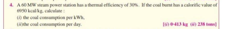 4. A 60 MW steam power station has a thermal efficiency of 30%. If the coal burnt has a calorific value of
6950 kcal/kg, calculate :
(i) the coal consumption per kWh.
(inthe coal consumption per day.
(6) 0-413 kg (i) 238 tons]
