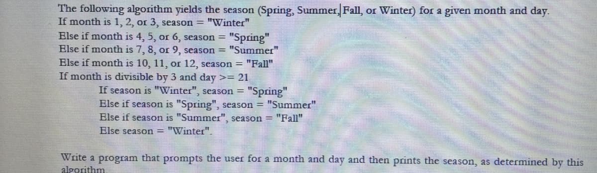 The following algorithm yields the season (Spring, Summer, Fall, or Winter) for a given month and day.
If month is 1, 2, or 3, season = "Winter"
Else if month is 4, 5, or 6, season =
"Spring"
Else if month is 7, 8, or 9, season = "Summer"
Else if month is 10, 11, or 12, season = "Fall"
If month is divisible by 3 and day >= 21
If season is "Winter", season =
"Spring"
Else if season is "Spring", season = "Summer"
Else if season is "Summer", season = "Fall"
Else season = "Winter".
Write a program that prompts the user for a month and day and then prints the season, as determined by this
algorithm
