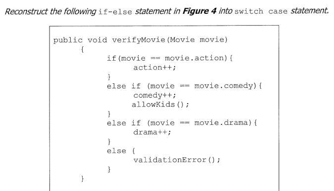 Reconstruct the following if-else statement in Figure 4 into switch case statement.
public void verifyMovie (Movie movie)
{
if (movie == movie.action) {
action++;
}
else if (movie
movie.comedy){
=
comedy++;
allowKids () ;
else if (movie
movie.drama) {
==
drama++;
}
else {
validationError ();
}
}

