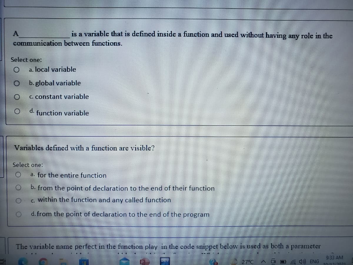 is a variable that is defined inside a function and used without having any role in the
communication between functions.
Select one:
a. local variable
b. global variable
C. constant variable
d.
function variable
Variables defined with a function are visible?
Select one:
a. for the entire function
b. from the point of declaration to the end of their function
C.
within the function and any called function
d. from the point of declaration to the end of the program
The variable name perfect in the function play in the code snippet below is used as both a parameter
9:33 AM
27°C
A O O ) ENG
.ךרחכור רוהכ
