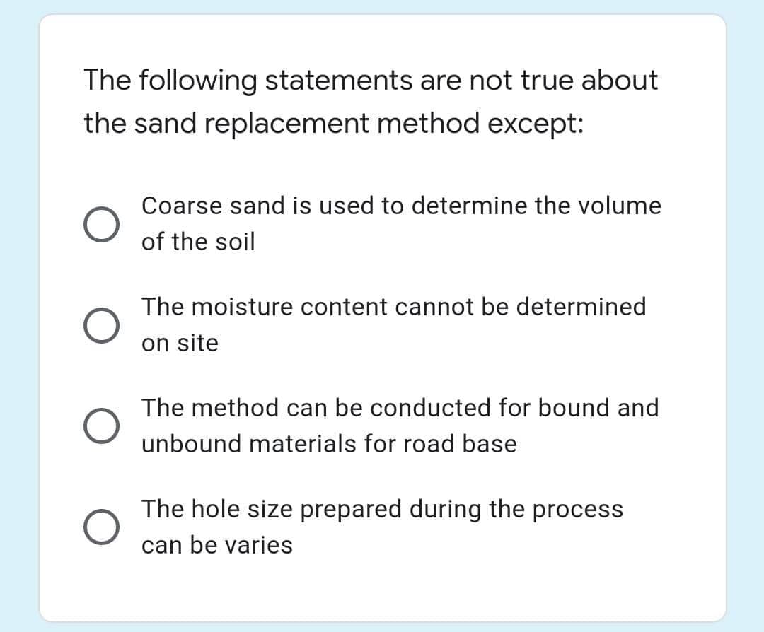 The following statements are not true about
the sand replacement method except:
Coarse sand is used to determine the volume
of the soil
The moisture content cannot be determined
on site
The method can be conducted for bound and
unbound materials for road base
The hole size prepared during the process
can be varies
