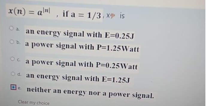 x(n) = alm , if a = 1/3, X is
%3D
a.
0 an energy signal with E=0.25J
Ob. a power signal with P=1.25Watt
a power signal with P-0.25Watt
Od. an energy signal with E=1.25J
De. neither an energy nor a power signal.
Clear my choice
