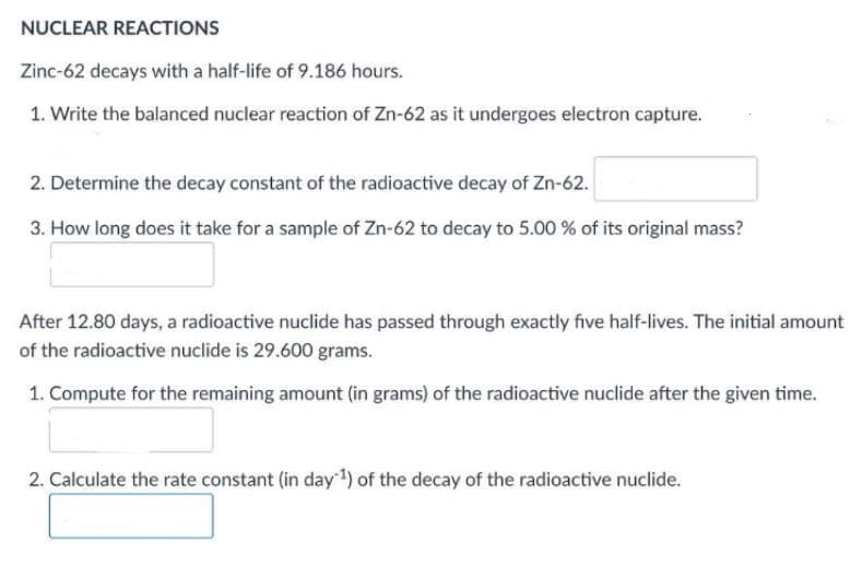 NUCLEAR REACTIONS
Zinc-62 decays with a half-life of 9.186 hours.
1. Write the balanced nuclear reaction of Zn-62 as it undergoes electron capture.
2. Determine the decay constant of the radioactive decay of Zn-62.
3. How long does it take for a sample of Zn-62 to decay to 5.00 % of its original mass?
After 12.80 days, a radioactive nuclide has passed through exactly five half-lives. The initial amount
of the radioactive nuclide is 29.600 grams.
1. Compute for the remaining amount (in grams) of the radioactive nuclide after the given time.
2. Calculate the rate constant (in day 1) of the decay of the radioactive nuclide.
