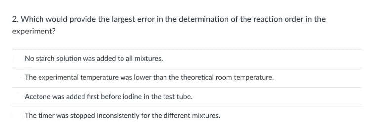 2. Which would provide the largest error in the determination of the reaction order in the
experiment?
No starch solution was added to all mixtures.
The experimental temperature was lower than the theoretical room temperature.
Acetone was added first before iodine in the test tube.
The timer was stopped inconsistently for the different mixtures.
