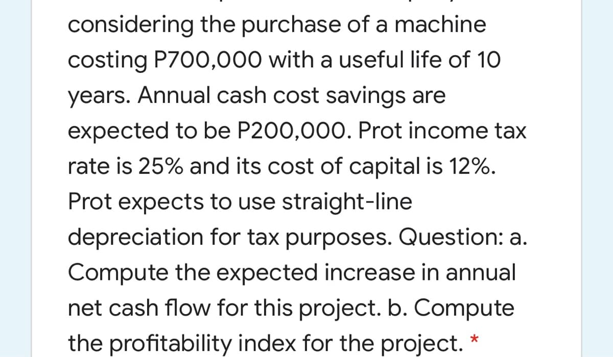 considering the purchase of a machine
costing P700,000 with a useful life of 10
years. Annual cash cost savings are
expected to be P200,000. Prot income tax
rate is 25% and its cost of capital is 12%.
Prot expects to use straight-line
depreciation for tax purposes. Question: a.
Compute the expected increase in annual
net cash flow for this project. b. Compute
the profitability index for the project.
