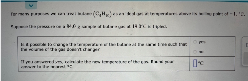 For many purposes we can treat butane (C4H10) as an ideal gas at temperatures above its boiling point of -1. °C.
Suppose the pressure on a 84.0 g sample of butane gas at 19.0°C is tripled.
Is it possible to change the temperature of the butane at the same time such that
the volume of the gas doesn't change?
If you answered yes, calculate the new temperature of the gas. Round your
answer to the nearest °C.
yes
O no
°C
C