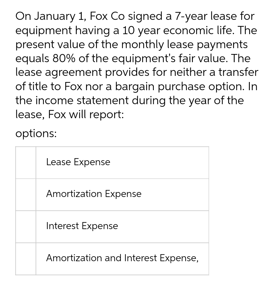 On January 1, Fox Co signed a 7-year lease for
equipment having a 10 year economic life. The
present value of the monthly lease payments
equals 80% of the equipment's fair value. The
lease agreement provides for neither a transfer
of title to Fox nor a bargain purchase option. In
the income statement during the year of the
lease, Fox will report:
options:
Lease Expense
Amortization Expense
Interest Expense
Amortization and Interest Expense,
