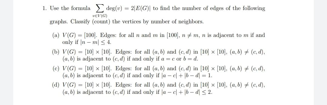 1. Use the formula
vЄV (G)
graphs. Classify (count) the vertices by number of neighbors.
deg(v) 2|E(G) to find the number of edges of the following
(a) V(G) [100]. Edges: for all n and m in [100], n ‡ m, n is adjacent to m if and
only if |nm| ≤ 4.
(b) V(G)
[10] x [10]. Edges: for all (a, b) and (c,d) in [10] × [10], (a, b) ‡ (c,d),
(a, b) is adjacent to (c,d) if and only if a = c or b = d.
(c) V(G) = [10] x [10]. Edges: for all (a, b) and (c,d) in [10] × [10], (a, b) ‡ (c,d),
(a, b) is adjacent to (c,d) if and only if |ac| + |bd| = 1.
(d) V (G) [10] x [10]. Edges: for all (a, b) and (c,d) in [10] × [10], (a, b) ‡ (c,d),
(a, b) is adjacent to (c,d) if and only if |a - cl + b-d| ≤ 2.