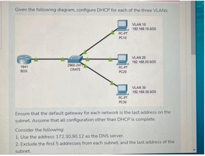 Given the following diagram, configure DHCP for each of the three VLANs:
1941
BOX
2960-24T
CRATE
PC-PT
PC10
PC-PT
PC20
a
PC-PT
PC30
VLAN 10
192.168.10.0/25
VLAN 20
192.168.20.0/25
VLAN 30
192.168.30.0/25
Ensure that the default gateway for each network is the last address on the
subnet. Assume that all configuration other than DHCP is complete.
Consider the following:
1. Use the address 172.30.90.12 as the DNS server.
2. Exclude the first 5 addresses from each subnet, and the last address of the
subnet.