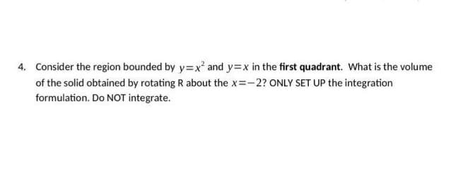 4. Consider the region bounded by y=x² and y=x in the first quadrant. What is the volume
of the solid obtained by rotating R about the x=-2? ONLY SET UP the integration
formulation. Do NOT integrate.