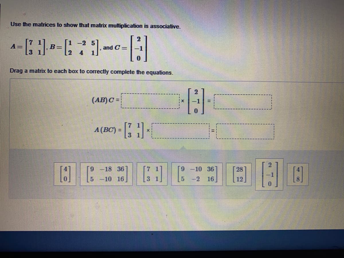 Use the matrices to show that matrix multiplication is associative.
1 -2 5
A=
3 1
B=
and C =
4
Drag a matrix to each box to correctly complete the equations.
(AB)C =
A (BC) =
[9 -18 36
9 -10 36
28
-10
16
5 -2
16
12
