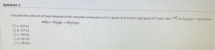 Question 2
Calculate the amount of heat released in the complete combustion of 8.17 grams of Al to form Al2O3(s) at 25°C and 1 atm. A for Al2O3(s)=-1676 kJ/mol
OA. 237 kJ
OB. 127 kJ
OC.203 kJ
OD. 101 KJ
E. 254 kJ
4Al(s)+302(9)→2A1203(3)